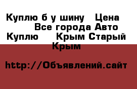 Куплю б/у шину › Цена ­ 1 000 - Все города Авто » Куплю   . Крым,Старый Крым